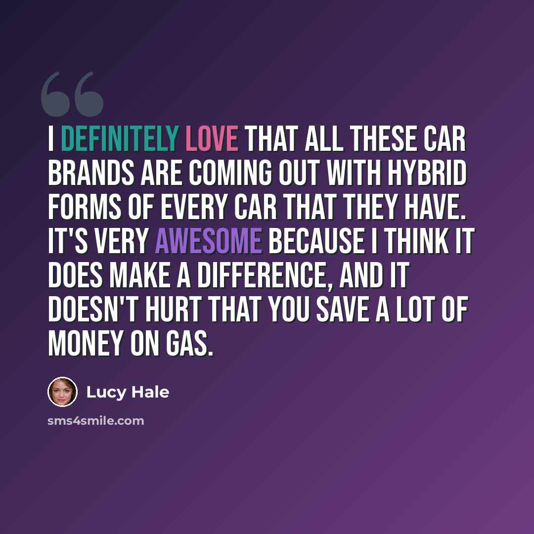 “I definitely love that all these car brands are coming out with hybrid forms of every car that they have. It's very awesome because I think it does make a difference, and it doesn't hurt that you save a lot of money on gas.” quote by Lucy Hale