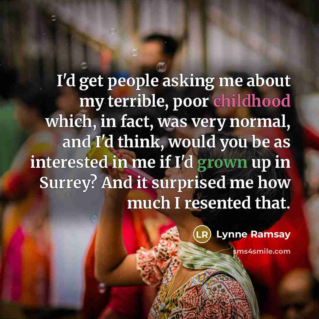 “I'd get people asking me about my terrible, poor childhood which, in fact, was very normal, and I'd think, would you be as interested in me if I'd grown up in Surrey? And it surprised me how much I resented that.” quote by Lynne Ramsay