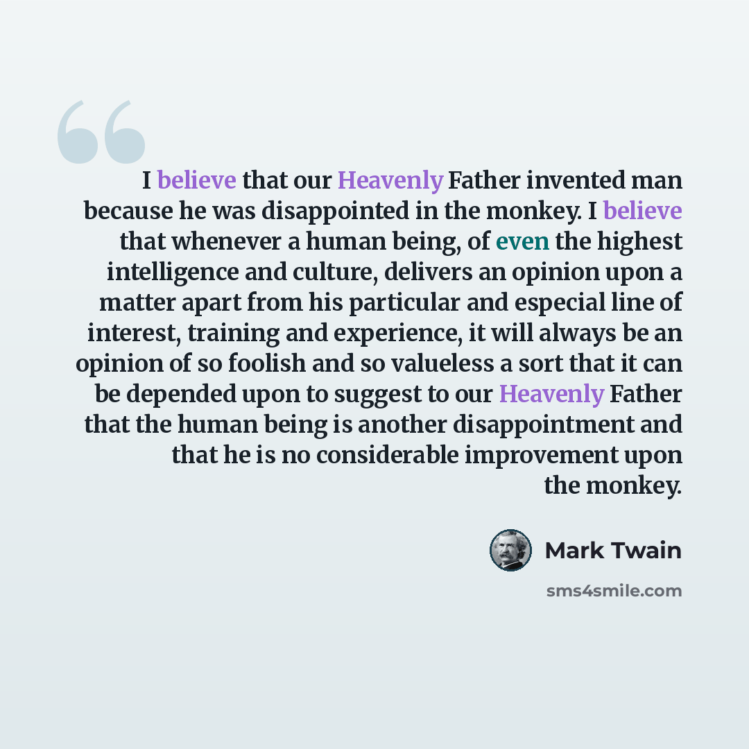 “I believe that our Heavenly Father invented man because he was disappointed in the monkey. I believe that whenever a human being, of even the highest intelligence and culture, delivers an opinion upon a matter apart from his particular and especial line of interest, training and experience, it…” quote by Mark Twain