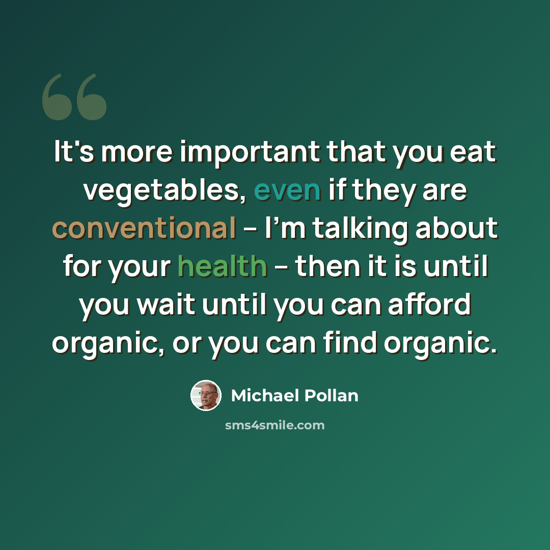 “It's more important that you eat vegetables, even if they are conventional -- I'm talking about for your health -- then it is until you wait until you can afford organic, or you can find organic.” quote by Michael Pollan