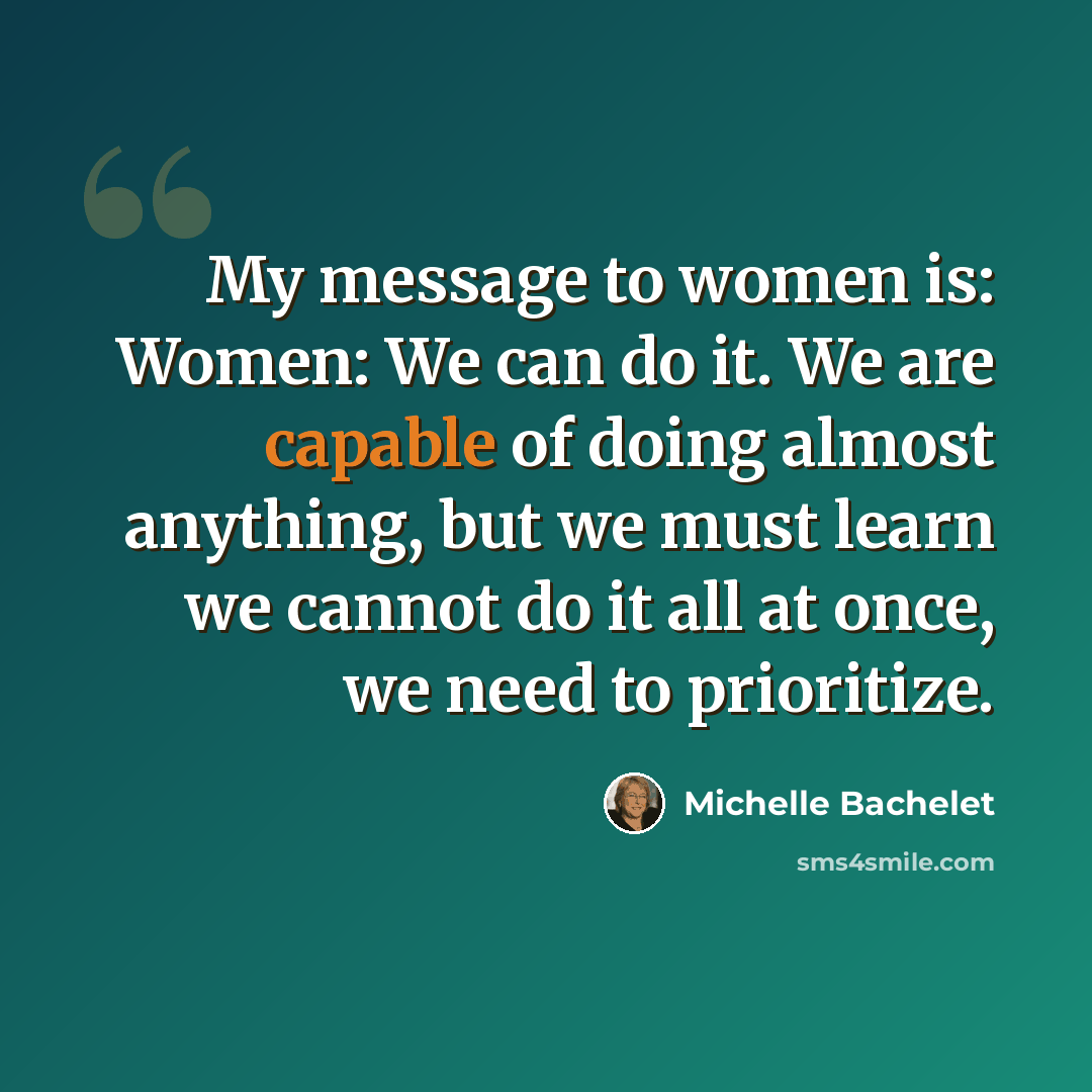 “My message to women is: Women: We can do it. We are capable of doing almost anything, but we must learn we cannot do it all at once, we need to prioritize.” quote by Michelle Bachelet