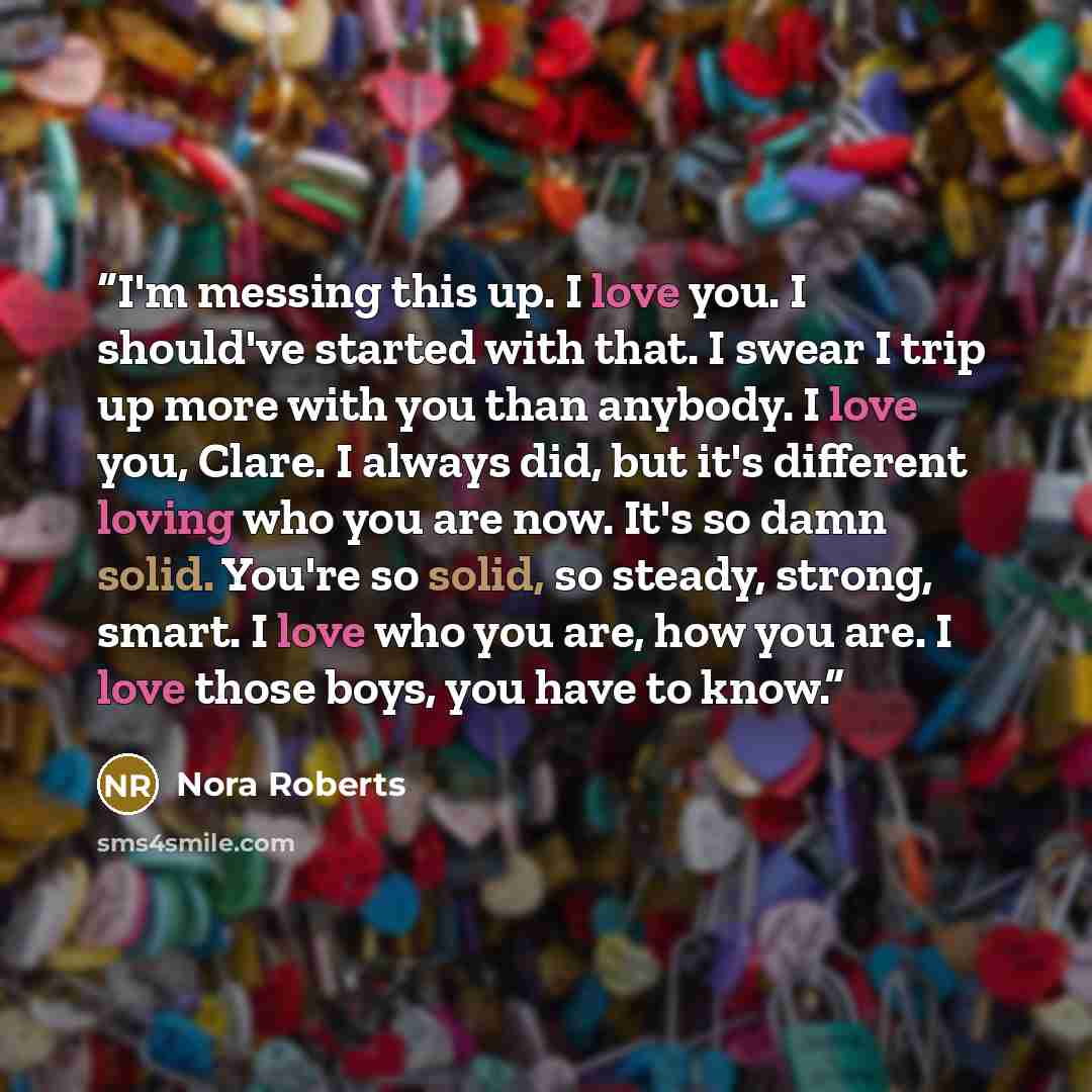 “I'm messing this up. I love you. I should've started with that. I swear I trip up more with you than anybody. I love you, Clare. I always did, but it's different loving who you are now. It's so damn solid. You're so solid, so steady, strong, smart. I love who you are, how you are. I love those…” quote by Nora Roberts