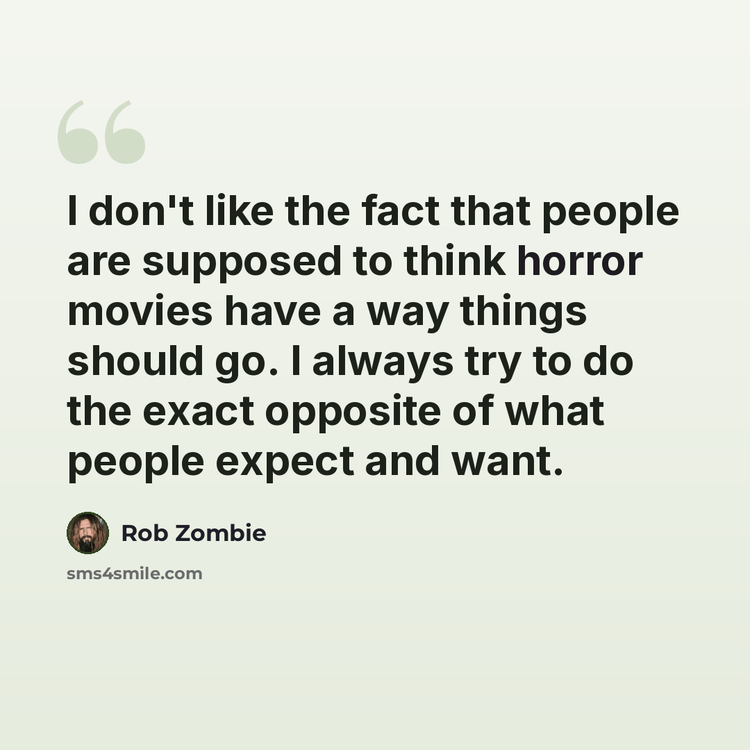 “I don't like the fact that people are supposed to think horror movies have a way things should go. I always try to do the exact opposite of what people expect and want.” quote by Rob Zombie