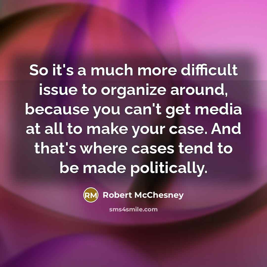 “So it's a much more difficult issue to organize around, because you can't get media at all to make your case. And that's where cases tend to be made politically.” quote by Robert McChesney