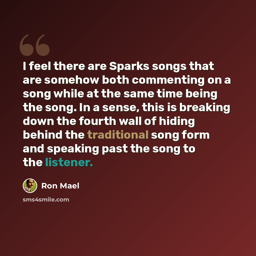 “I feel there are Sparks songs that are somehow both commenting on a song while at the same time being the song. In a sense, this is breaking down the fourth wall of hiding behind the traditional song form and speaking past the song to the listener.” quote by Ron Mael