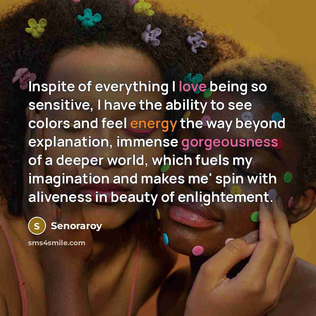 “Inspite of everything I love being so sensitive, I have the ability to see colors and feel energy the way beyond explanation, immense gorgeousness of a deeper world, which fuels my imagination and makes me' spin with aliveness in beauty of enlightement.” quote by Senoraroy