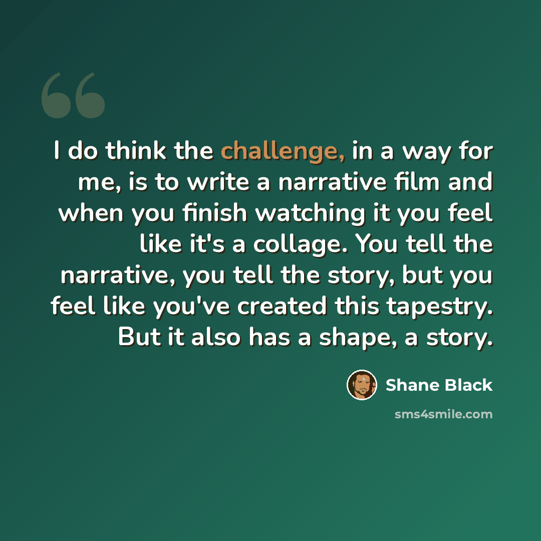 “I do think the challenge, in a way for me, is to write a narrative film and when you finish watching it you feel like it's a collage. You tell the narrative, you tell the story, but you feel like you've created this tapestry. But it also has a shape, a story.” quote by Shane Black