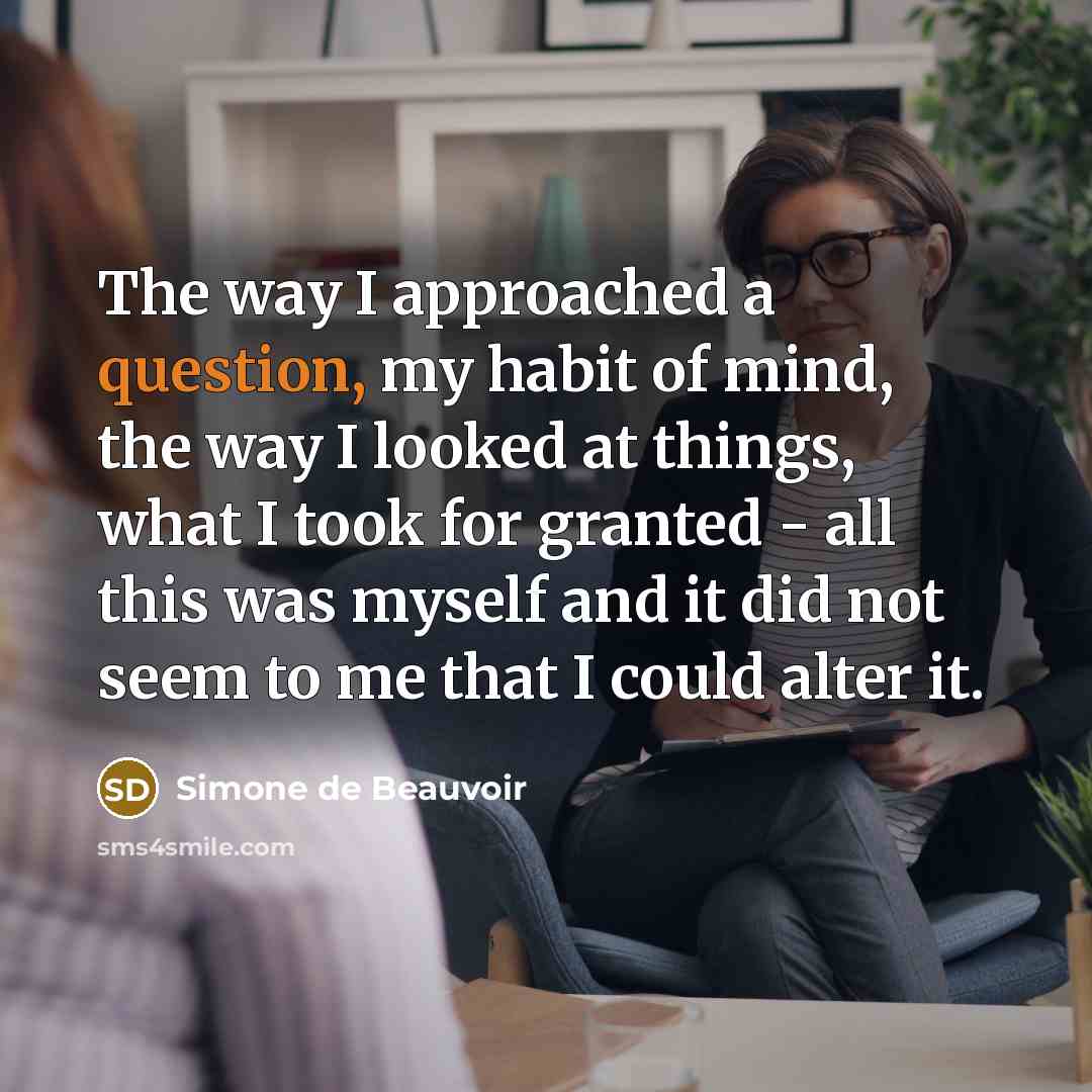 “The way I approached a question, my habit of mind, the way I looked at things, what I took for granted - all this was myself and it did not seem to me that I could alter it.” quote by Simone de Beauvoir
