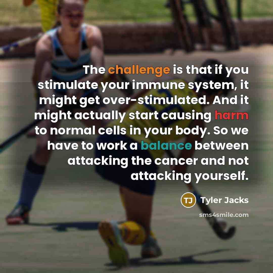 “The challenge is that if you stimulate your immune system, it might get over-stimulated. And it might actually start causing harm to normal cells in your body. So we have to work a balance between attacking the cancer and not attacking yourself.” quote by Tyler Jacks