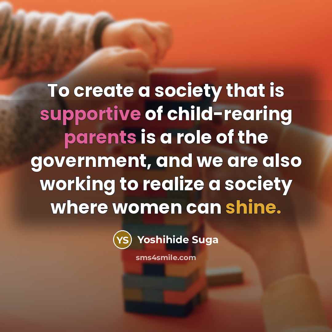 “To create a society that is supportive of child-rearing parents is a role of the government, and we are also working to realize a society where women can shine.” quote by Yoshihide Suga