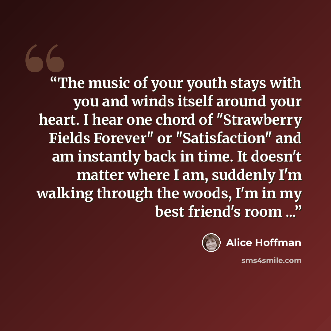 “The music of your youth stays with you and winds itself around your heart. I hear one chord of "Strawberry Fields Forever" or "Satisfaction" and am instantly back in time. It doesn't matter where I am, suddenly I'm walking through the woods, I'm in my best friend's room ...” quote by Alice Hoffman
