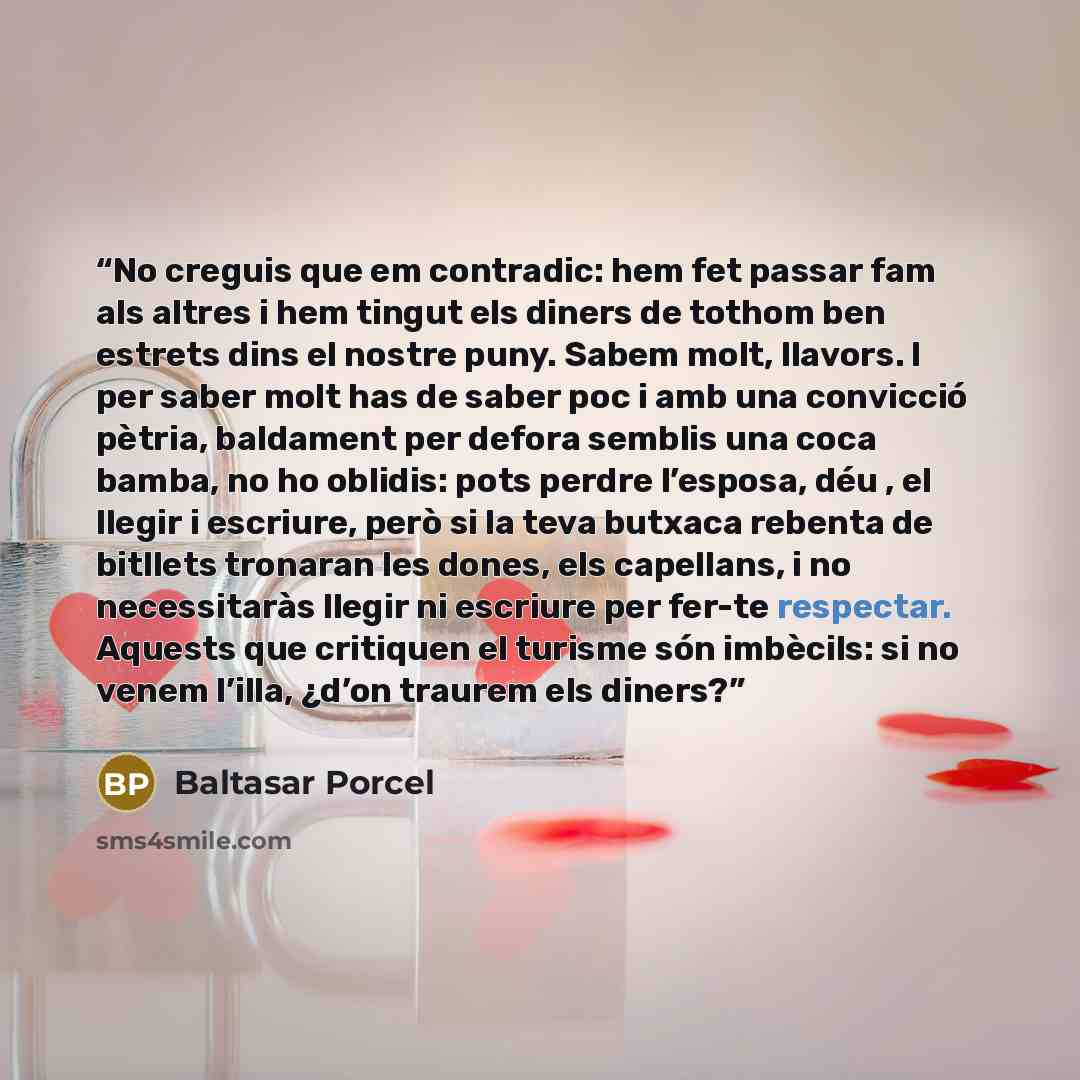 “No creguis que em contradic: hem fet passar fam als altres i hem tingut els diners de tothom ben estrets dins el nostre puny. Sabem molt, llavors. I per saber molt has de saber poc i amb una convicció pètria, baldament per defora semblis una coca bamba, no ho oblidis: pots perdre l’esposa, déu…” quote by Baltasar Porcel
