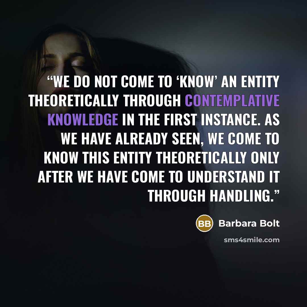 “We do not come to ‘know’ an entity theoretically through contemplative knowledge in the first instance. As we have already seen, we come to know this entity theoretically only after we have come to understand it through handling.” quote by Barbara Bolt