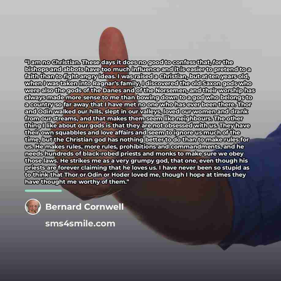 “I am no Christian. These days it does no good to confess that, for the bishops and abbots have too much influence and it is easier to pretend to a faith than to fight angry ideas. I was raised a Christian, but at ten years old, when I was taken into Ragnar’s family, I discovered the old Saxon gods…” quote by Bernard Cornwell