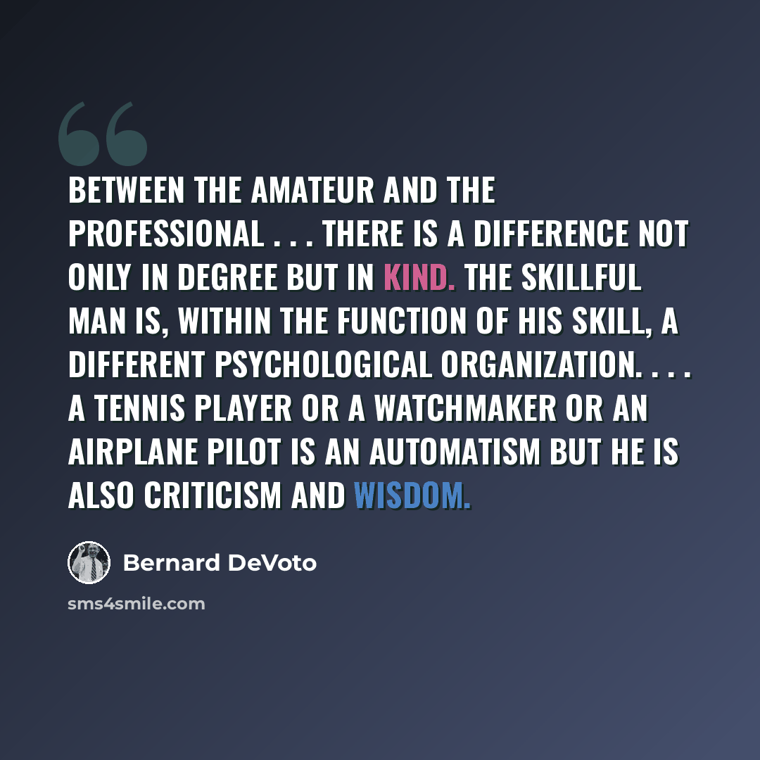 “Between the amateur and the professional . . . there is a difference not only in degree but in kind. The skillful man is, within the function of his skill, a different psychological organization. . . . A tennis player or a watchmaker or an airplane pilot is an automatism but he is also criticism…” quote by Bernard DeVoto