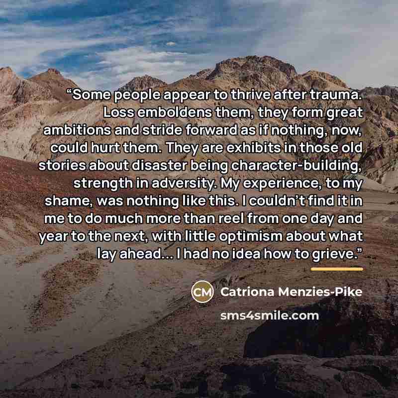 “Some people appear to thrive after trauma. Loss emboldens them, they form great ambitions and stride forward as if nothing, now, could hurt them. They are exhibits in those old stories about disaster being character-building, strength in adversity. My experience, to my shame, was nothing like…” quote by Catriona Menzies-Pike