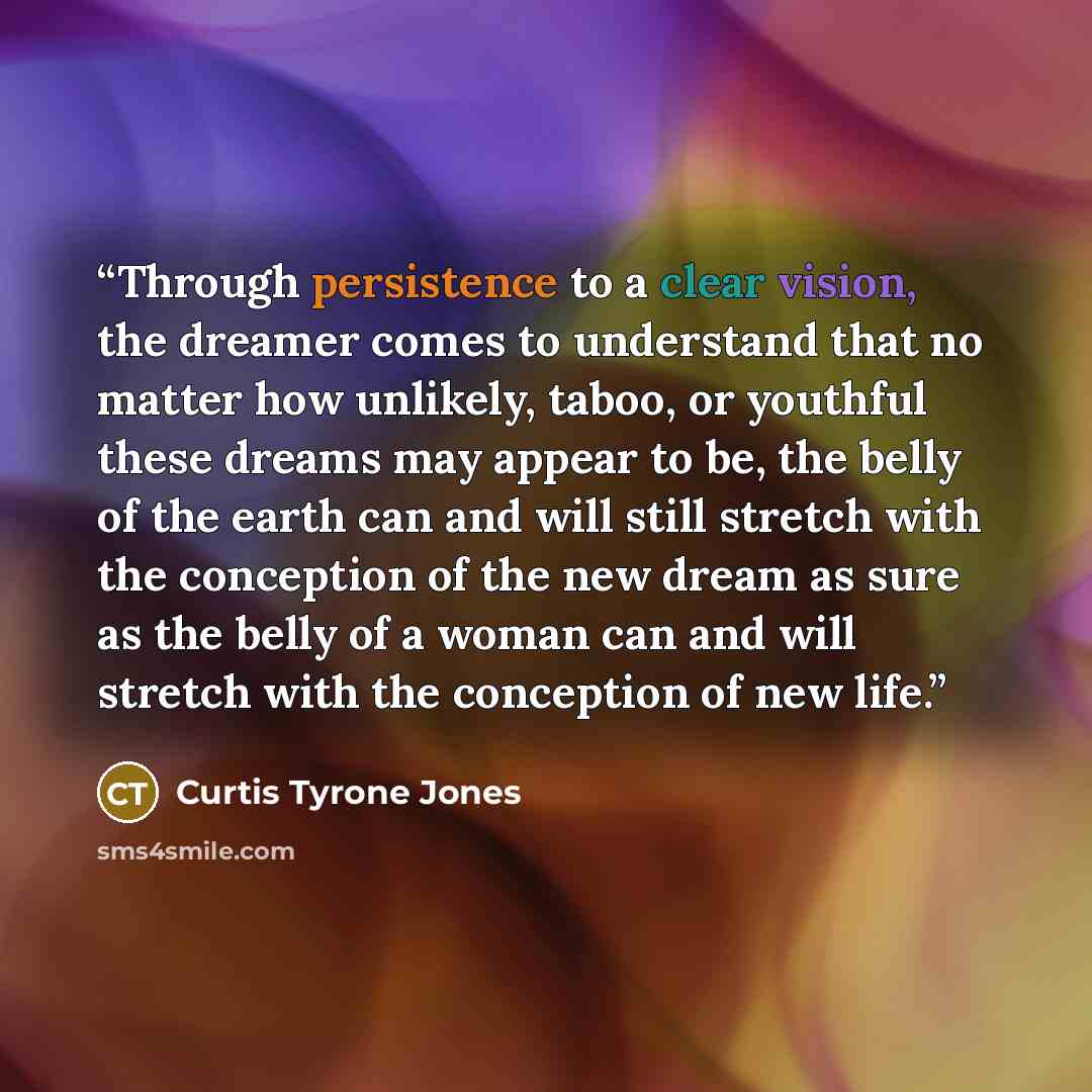 “Through persistence to a clear vision, the dreamer comes to understand that no matter how unlikely, taboo, or youthful these dreams may appear to be, the belly of the earth can and will still stretch with the conception of the new dream as sure as the belly of a woman can and will stretch with the…” quote by Curtis Tyrone Jones