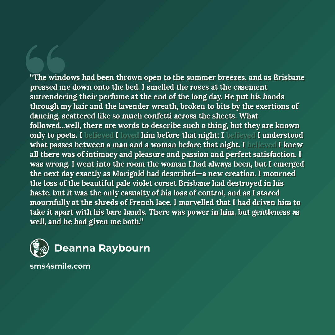 “The windows had been thrown open to the summer breezes, and as Brisbane pressed me down onto the bed, I smelled the roses at the casement surrendering their perfume at the end of the long day. He put his hands through my hair and the lavender wreath, broken to bits by the exertions of dancing…” quote by Deanna Raybourn