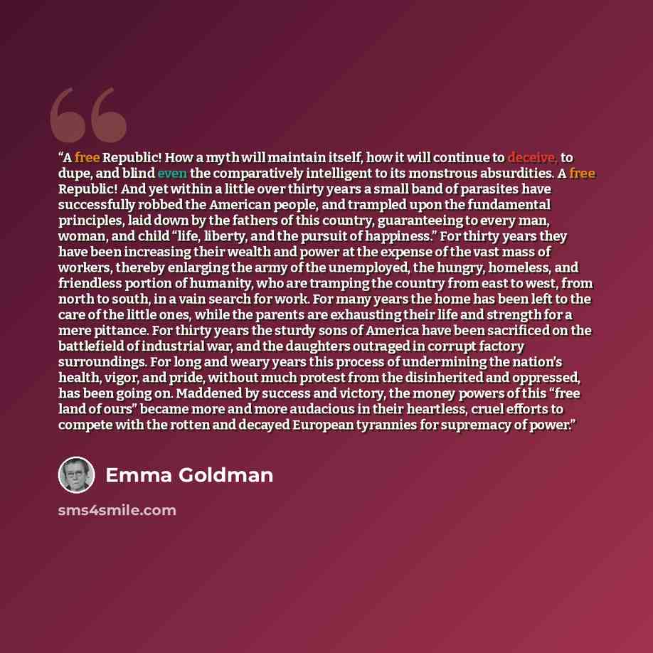 “A free Republic! How a myth will maintain itself, how it will continue to deceive, to dupe, and blind even the comparatively intelligent to its monstrous absurdities. A free Republic! And yet within a little over thirty years a small band of parasites have successfully robbed the American people…” quote by Emma Goldman