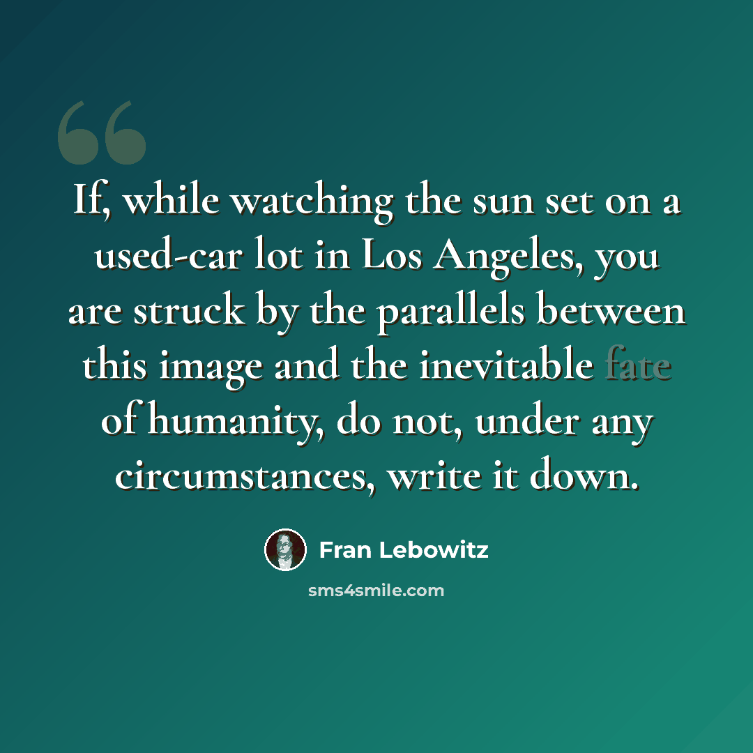 “If, while watching the sun set on a used-car lot in Los Angeles, you are struck by the parallels between this image and the inevitable fate of humanity, do not, under any circumstances, write it down.” quote by Fran Lebowitz