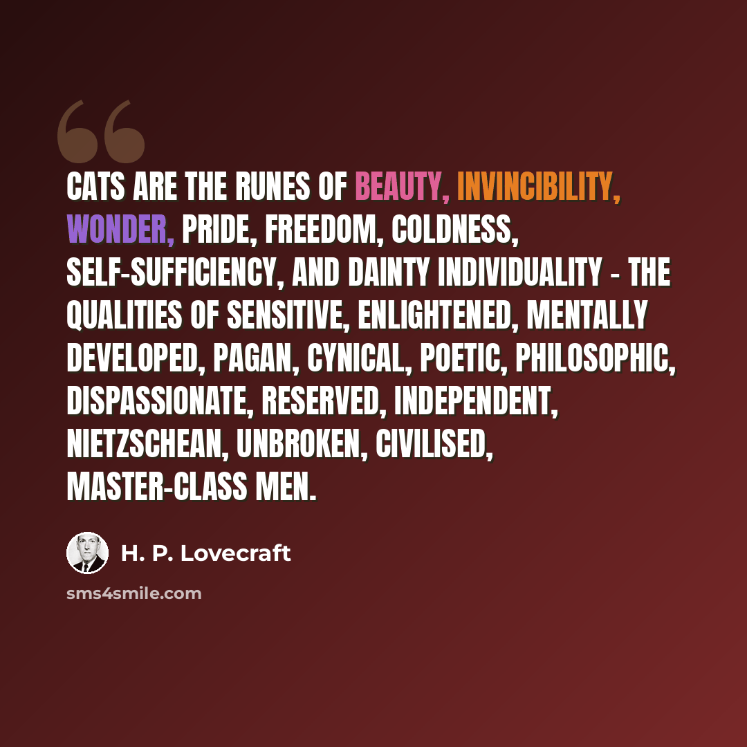 “Cats are the runes of beauty, invincibility, wonder, pride, freedom, coldness, self-sufficiency, and dainty individuality - the qualities of sensitive, enlightened, mentally developed, pagan, cynical, poetic, philosophic, dispassionate, reserved, independent, Nietzschean, unbroken, civilised…” quote by H. P. Lovecraft
