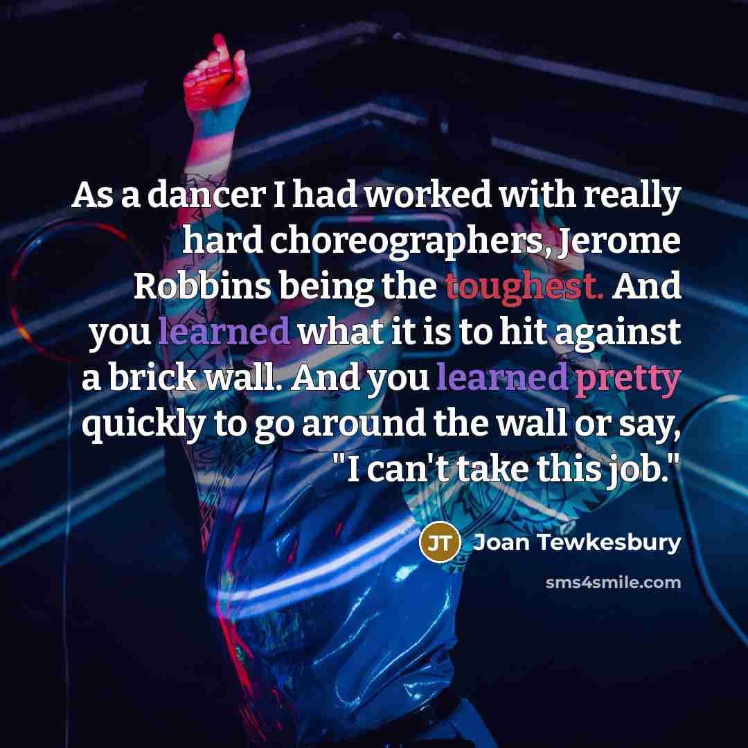 “As a dancer I had worked with really hard choreographers, Jerome Robbins being the toughest. And you learned what it is to hit against a brick wall. And you learned pretty quickly to go around the wall or say, "I can't take this job."” quote by Joan Tewkesbury