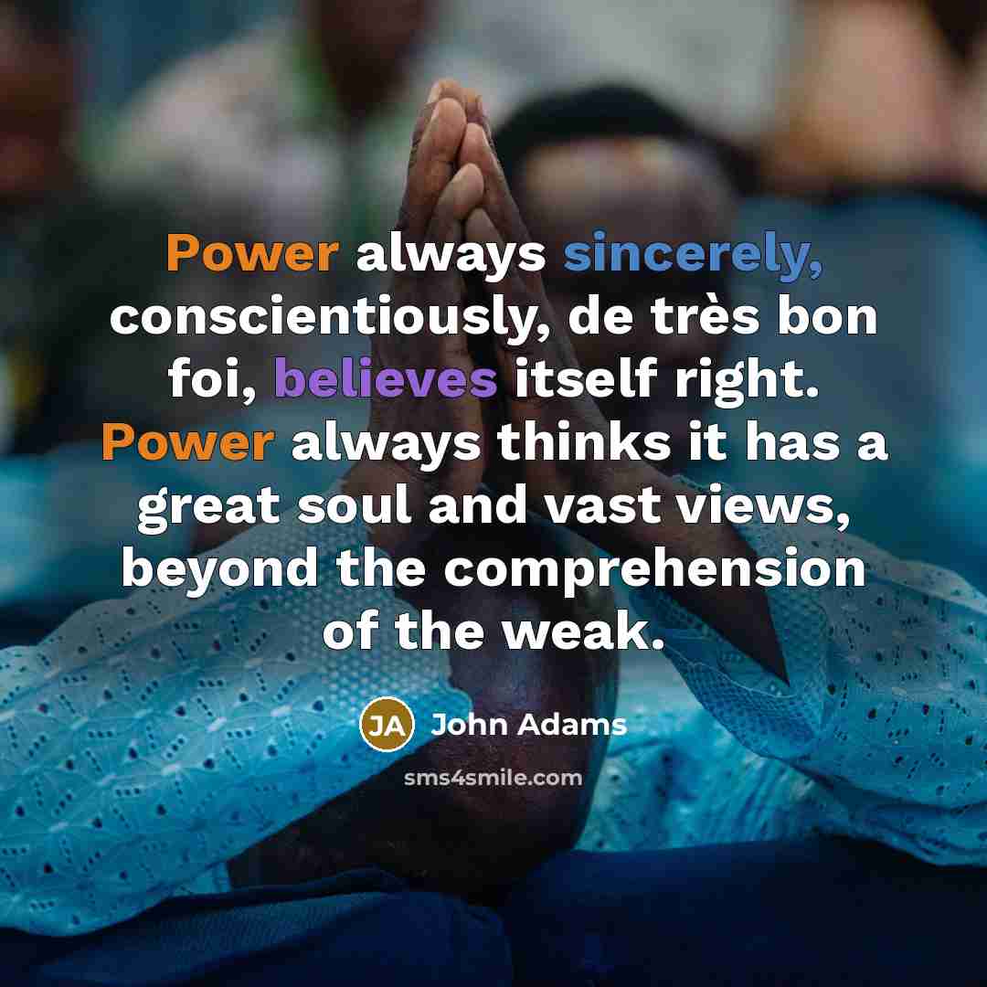 “Power always sincerely, conscientiously, de très bon foi, believes itself right. Power always thinks it has a great soul and vast views, beyond the comprehension of the weak.” quote by John Adams