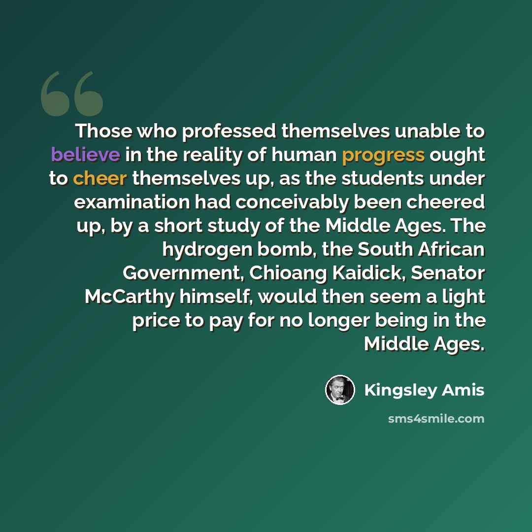 “Those who professed themselves unable to believe in the reality of human progress ought to cheer themselves up, as the students under examination had conceivably been cheered up, by a short study of the Middle Ages. The hydrogen bomb, the South African Government, Chioang Kaidick, Senator McCarthy…” quote by Kingsley Amis