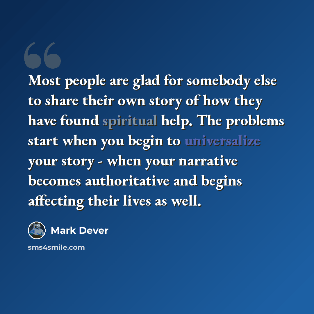 “Most people are glad for somebody else to share their own story of how they have found spiritual help. The problems start when you begin to universalize your story - when your narrative becomes authoritative and begins affecting their lives as well.” quote by Mark Dever