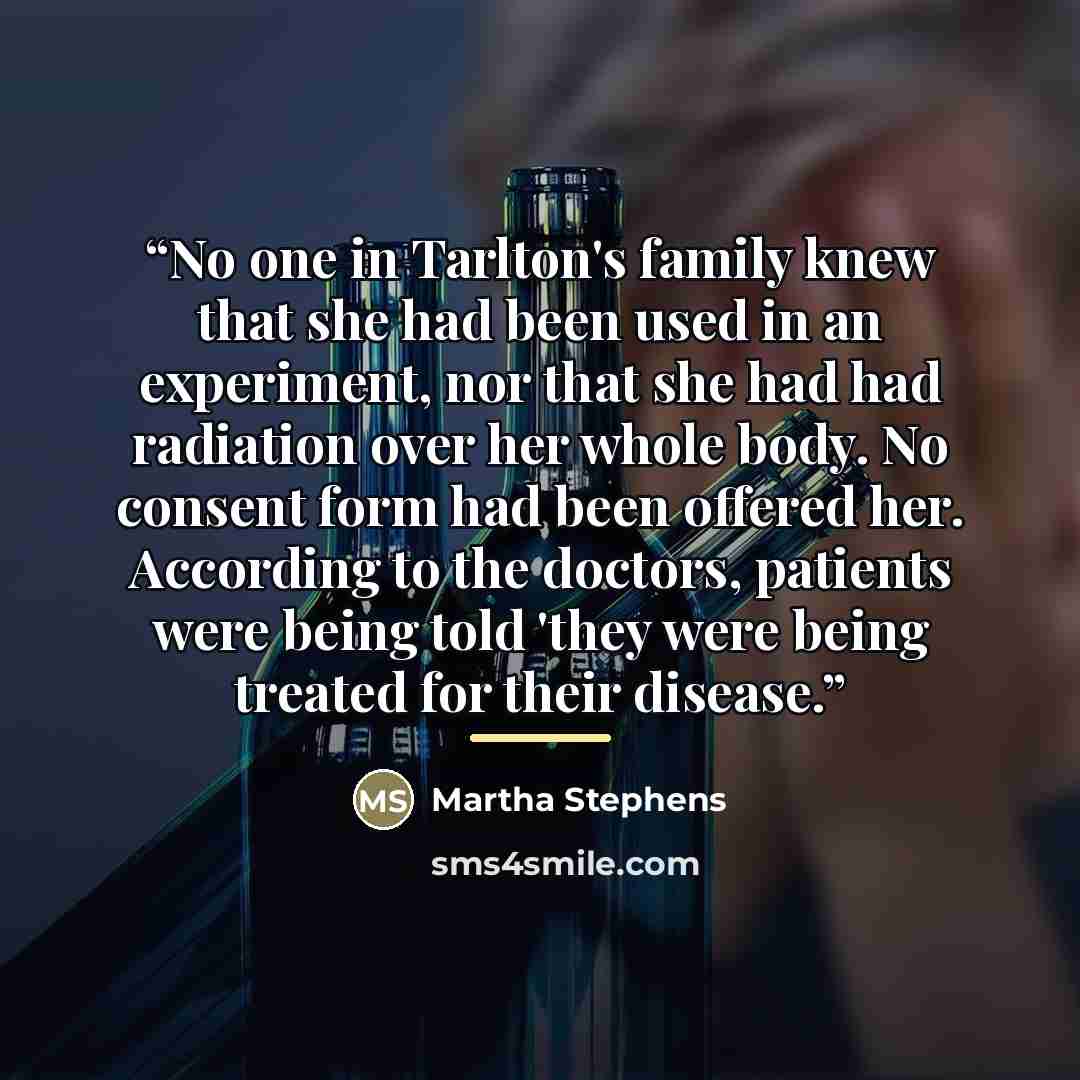 “No one in Tarlton's family knew that she had been used in an experiment, nor that she had had radiation over her whole body. No consent form had been offered her. According to the doctors, patients were being told 'they were being treated for their disease.” quote by Martha Stephens