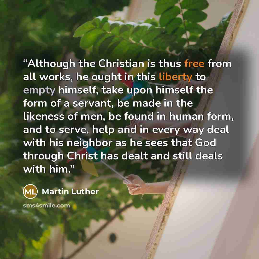 “Although the Christian is thus free from all works, he ought in this liberty to empty himself, take upon himself the form of a servant, be made in the likeness of men, be found in human form, and to serve, help and in every way deal with his neighbor as he sees that God through Christ has dealt…” quote by Martin Luther