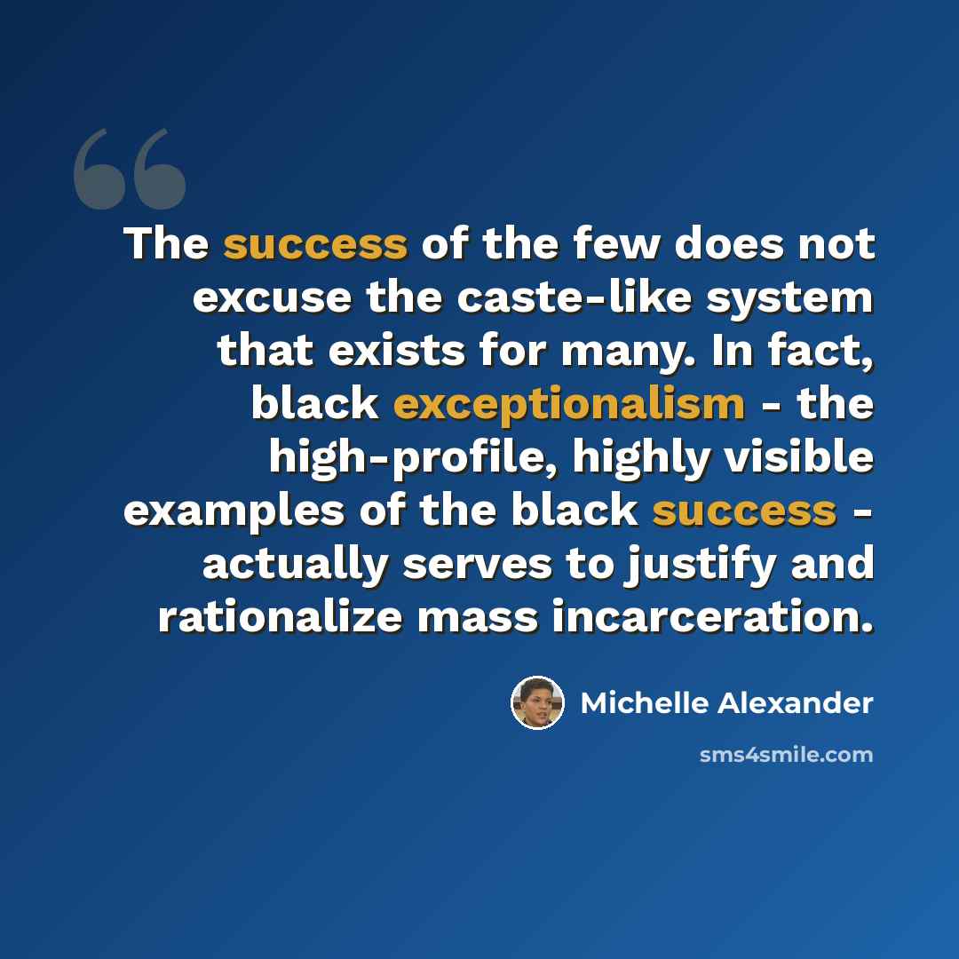 “The success of the few does not excuse the caste-like system that exists for many. In fact, black exceptionalism - the high-profile, highly visible examples of the black success - actually serves to justify and rationalize mass incarceration.” quote by Michelle Alexander