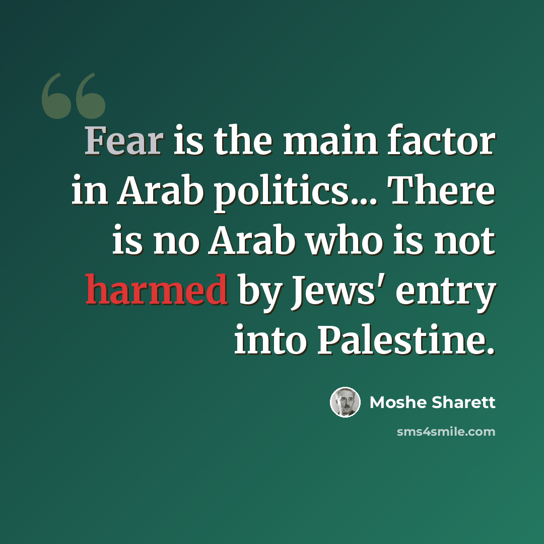 “Fear is the main factor in Arab politics... There is no Arab who is not harmed by Jews' entry into Palestine.” quote by Moshe Sharett