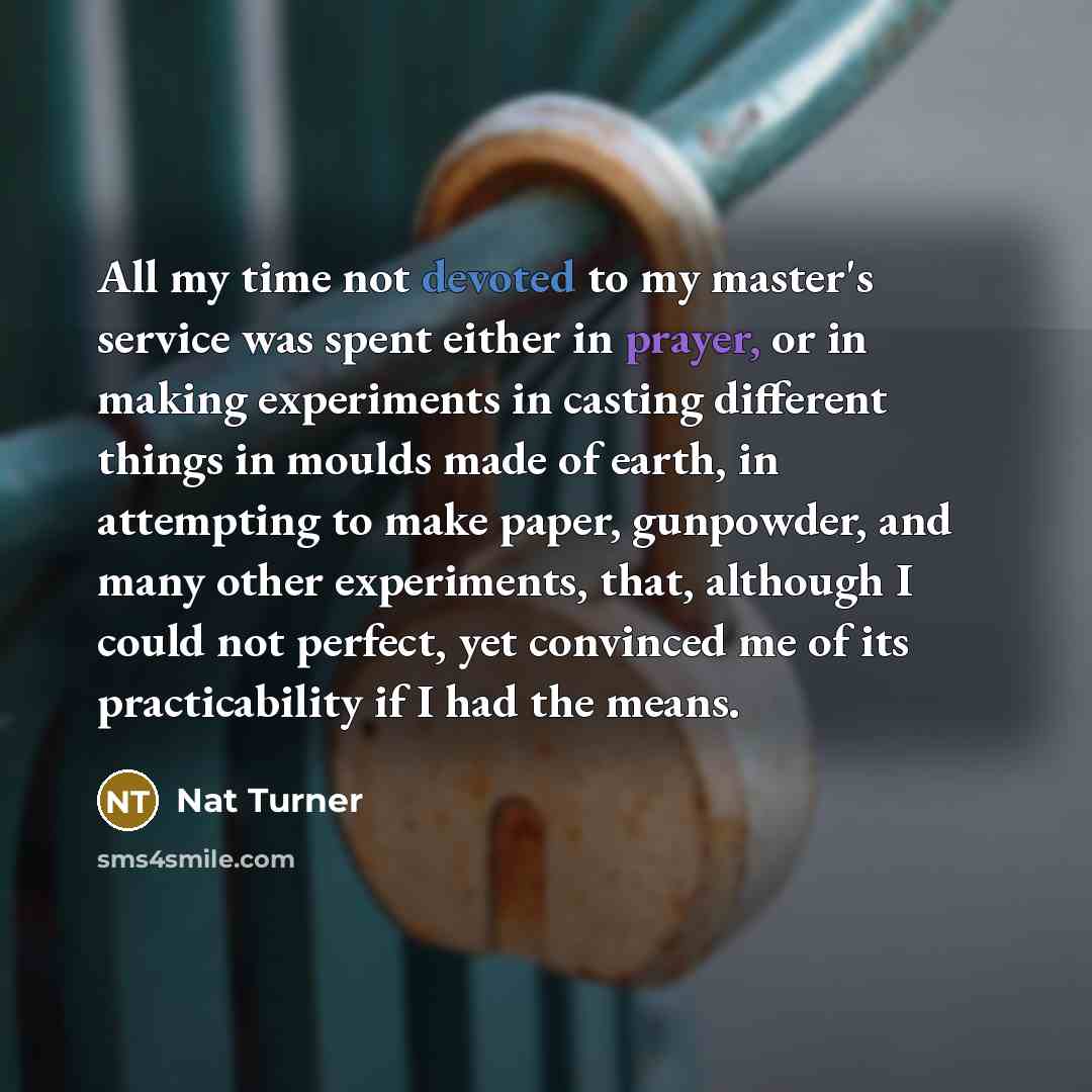 “All my time not devoted to my master's service was spent either in prayer, or in making experiments in casting different things in moulds made of earth, in attempting to make paper, gunpowder, and many other experiments, that, although I could not perfect, yet convinced me of its practicability if…” quote by Nat Turner