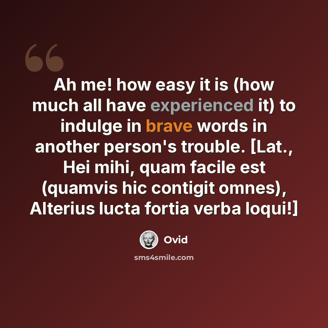 “Ah me! how easy it is (how much all have experienced it) to indulge in brave words in another person's trouble. [Lat., Hei mihi, quam facile est (quamvis hic contigit omnes), Alterius lucta fortia verba loqui!]” quote by Ovid