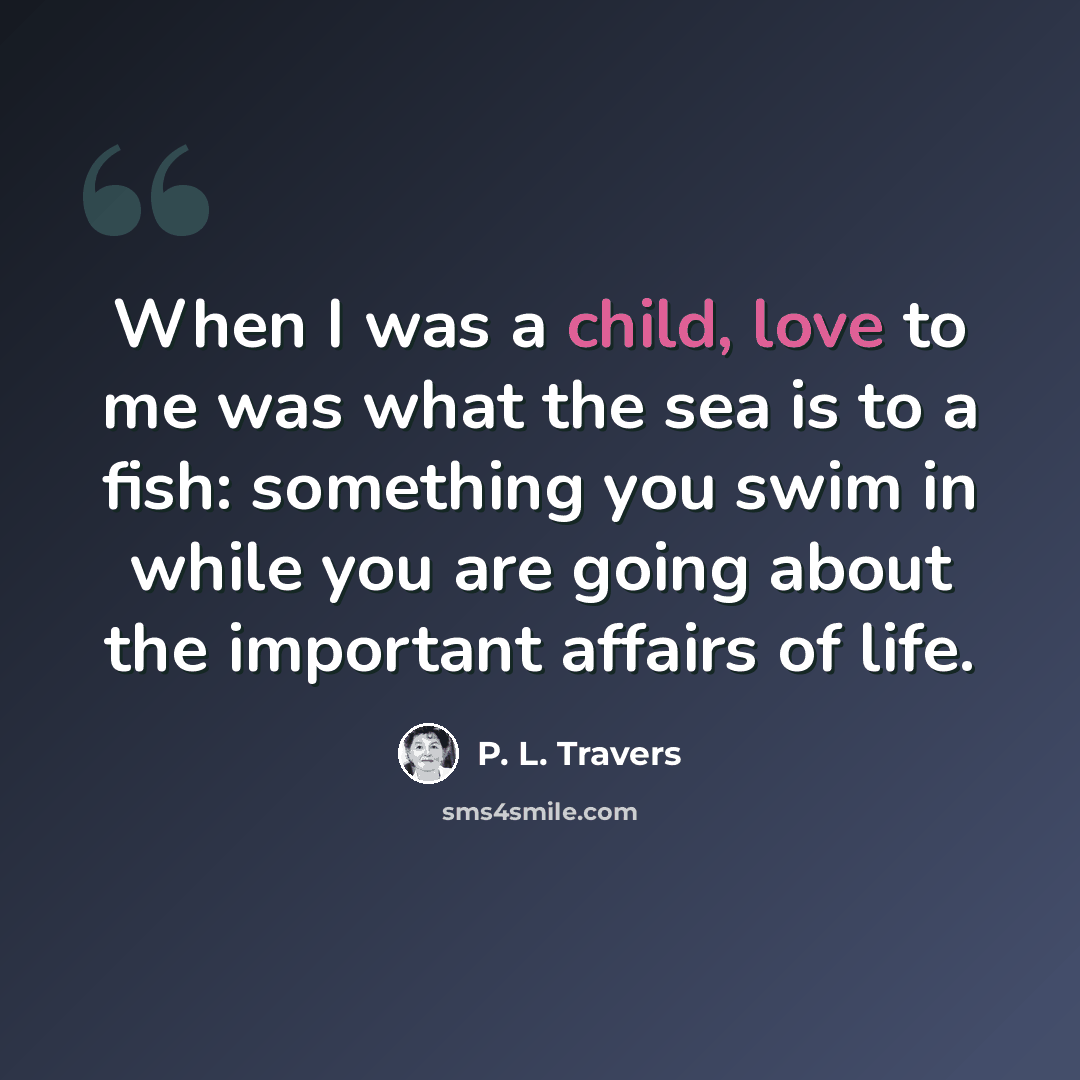 “When I was a child, love to me was what the sea is to a fish: something you swim in while you are going about the important affairs of life.” quote by P. L. Travers