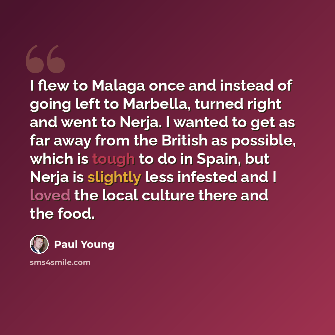 “I flew to Malaga once and instead of going left to Marbella, turned right and went to Nerja. I wanted to get as far away from the British as possible, which is tough to do in Spain, but Nerja is slightly less infested and I loved the local culture there and the food.” quote by Paul Young