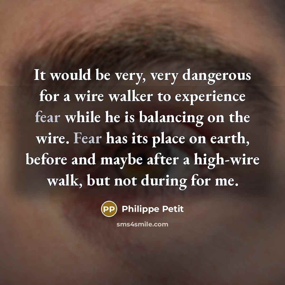 “It would be very, very dangerous for a wire walker to experience fear while he is balancing on the wire. Fear has its place on earth, before and maybe after a high-wire walk, but not during for me.” quote by Philippe Petit