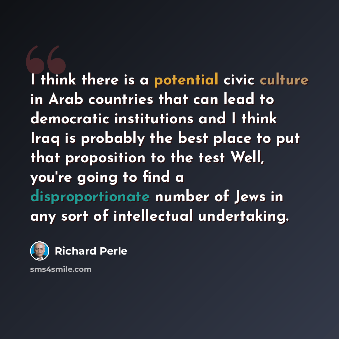 “I think there is a potential civic culture in Arab countries that can lead to democratic institutions and I think Iraq is probably the best place to put that proposition to the test Well, you're going to find a disproportionate number of Jews in any sort of intellectual undertaking.” quote by Richard Perle