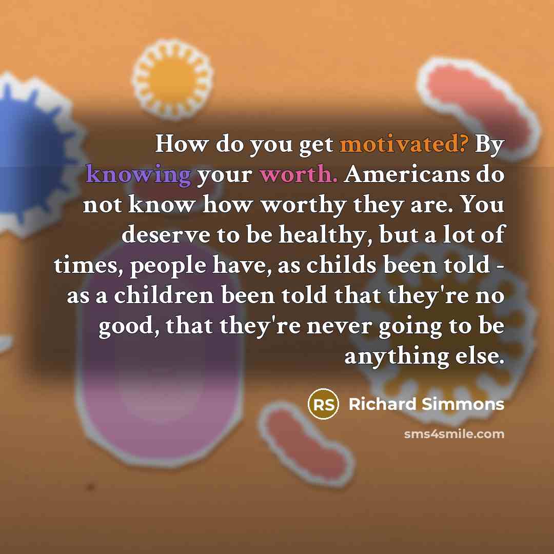 “How do you get motivated? By knowing your worth. Americans do not know how worthy they are. You deserve to be healthy, but a lot of times, people have, as childs been told - as a children been told that they're no good, that they're never going to be anything else.” quote by Richard Simmons