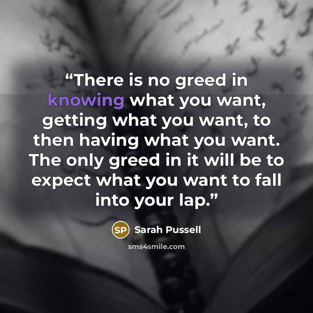 “There is no greed in knowing what you want, getting what you want, to then having what you want. The only greed in it will be to expect what you want to fall into your lap.” quote by Sarah Pussell