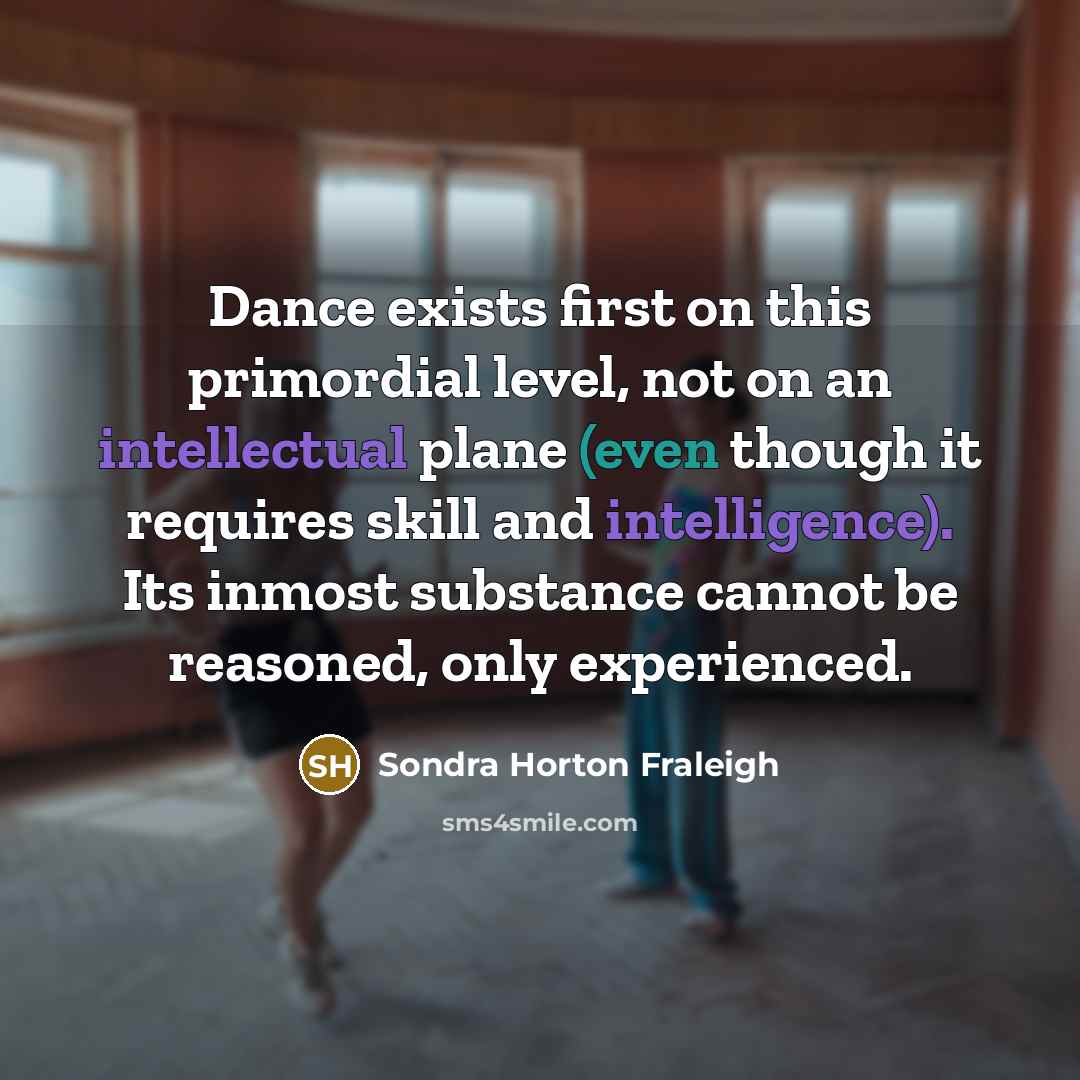 “Dance exists first on this primordial level, not on an intellectual plane (even though it requires skill and intelligence). Its inmost substance cannot be reasoned, only experienced.” quote by Sondra Horton Fraleigh