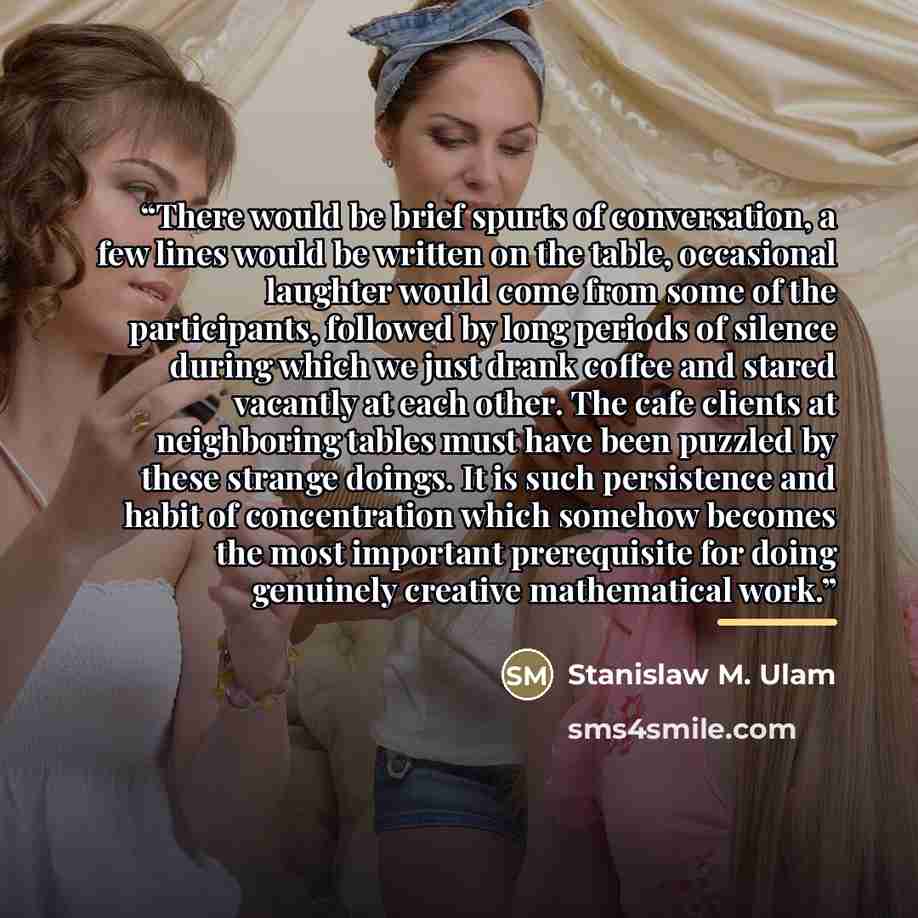 “There would be brief spurts of conversation, a few lines would be written on the table, occasional laughter would come from some of the participants, followed by long periods of silence during which we just drank coffee and stared vacantly at each other. The cafe clients at neighboring tables must…” quote by Stanislaw M. Ulam