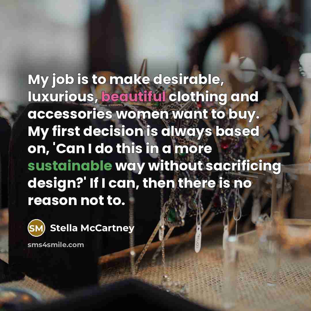 “My job is to make desirable, luxurious, beautiful clothing and accessories women want to buy. My first decision is always based on, 'Can I do this in a more sustainable way without sacrificing design?' If I can, then there is no reason not to.” quote by Stella McCartney