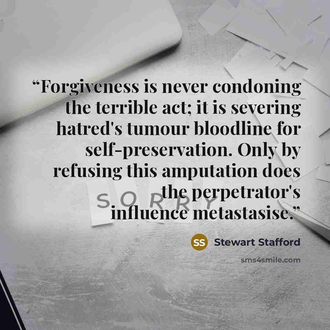“Forgiveness is never condoning the terrible act; it is severing hatred's tumour bloodline for self-preservation. Only by refusing this amputation does the perpetrator's influence metastasise.” quote by Stewart Stafford