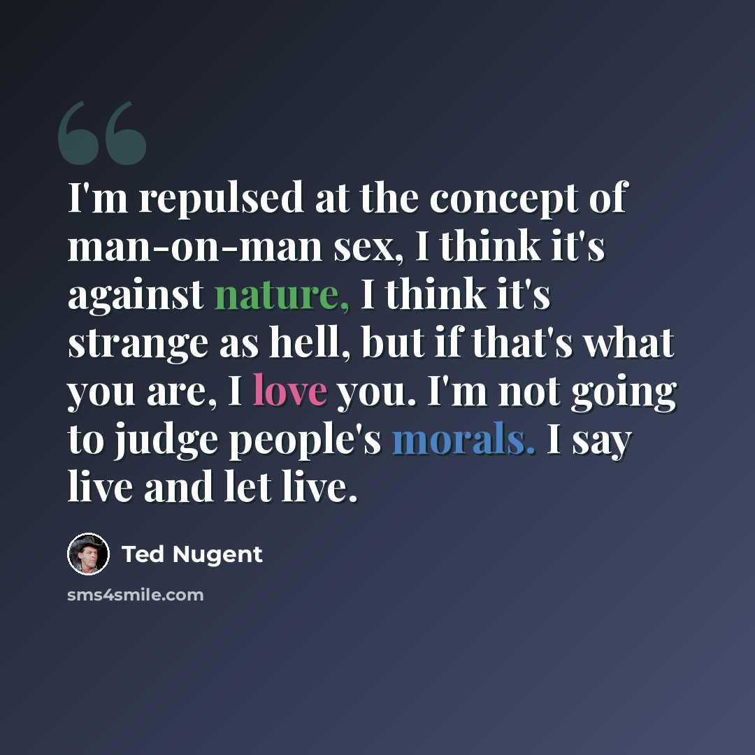 “I'm repulsed at the concept of man-on-man sex, I think it's against nature, I think it's strange as hell, but if that's what you are, I love you. I'm not going to judge people's morals. I say live and let live.” quote by Ted Nugent