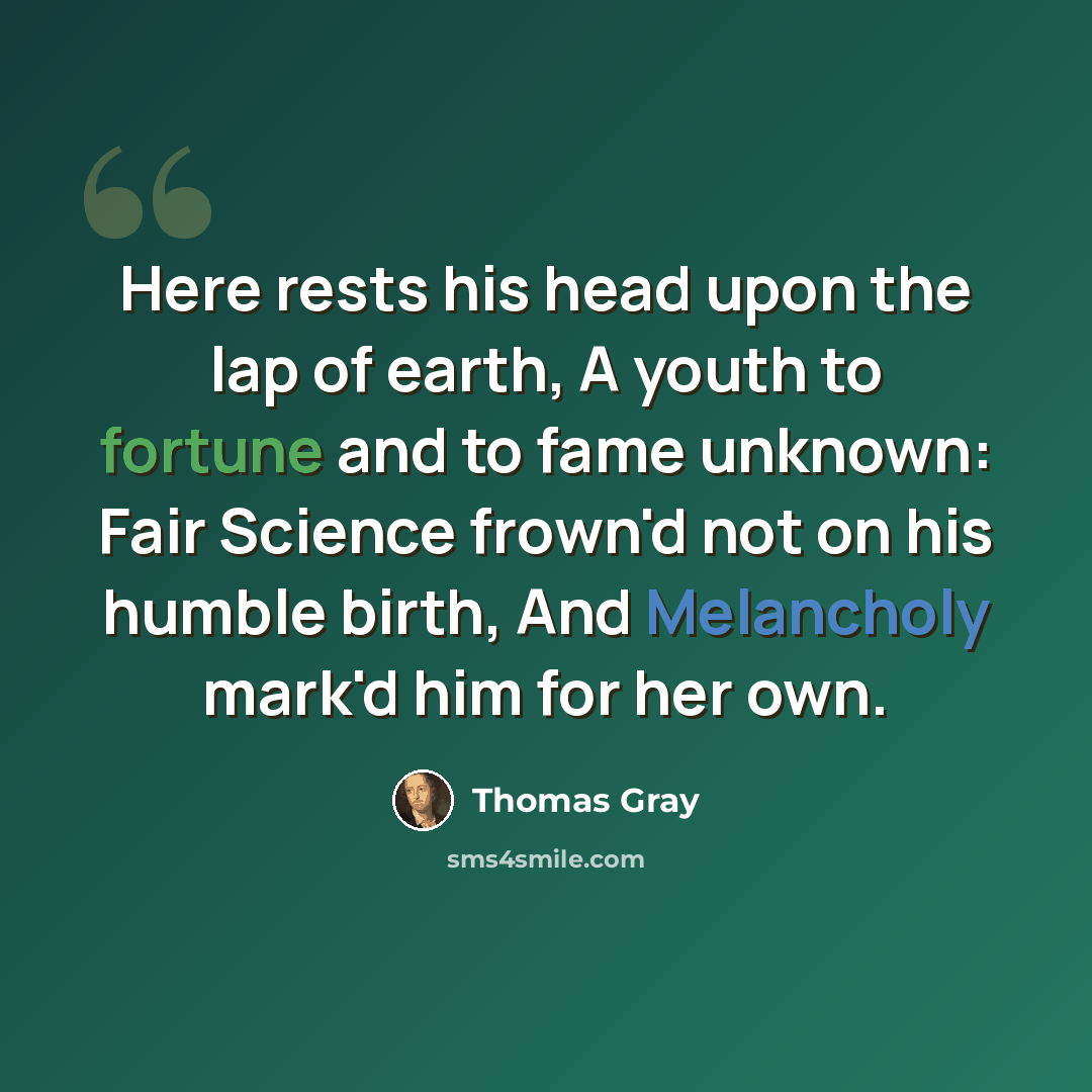 “Here rests his head upon the lap of earth, A youth to fortune and to fame unknown: Fair Science frown'd not on his humble birth, And Melancholy mark'd him for her own.” quote by Thomas Gray