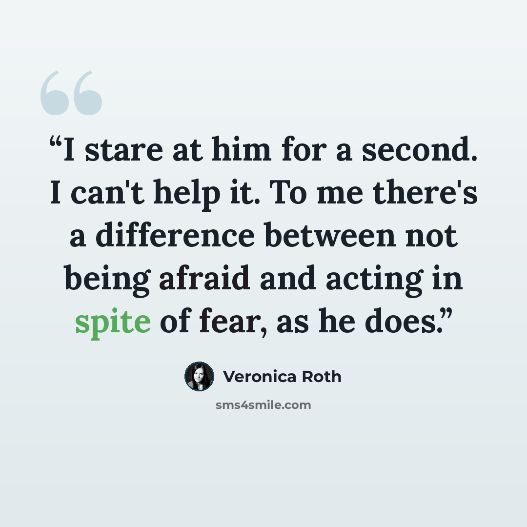 “I stare at him for a second. I can't help it. To me there's a difference between not being afraid and acting in spite of fear, as he does.” quote by Veronica Roth