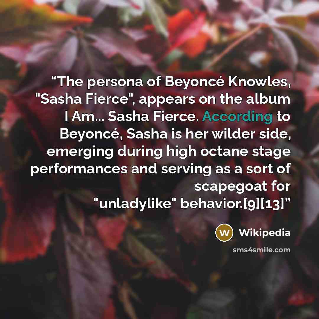 “The persona of Beyoncé Knowles, "Sasha Fierce", appears on the album I Am... Sasha Fierce. According to Beyoncé, Sasha is her wilder side, emerging during high octane stage performances and serving as a sort of scapegoat for "unladylike" behavior.[9][13]” quote by Wikipedia