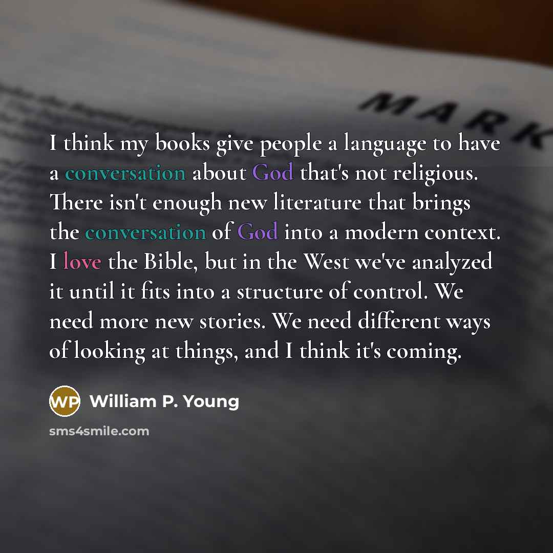 “I think my books give people a language to have a conversation about God that's not religious. There isn't enough new literature that brings the conversation of God into a modern context. I love the Bible, but in the West we've analyzed it until it fits into a structure of control. We need more…” quote by William P. Young